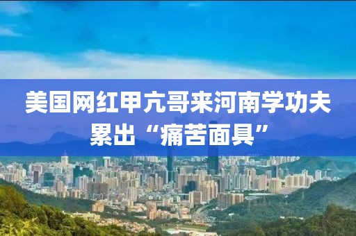 美國(guó)網(wǎng)紅甲亢哥來河南學(xué)功夫累出“痛苦面具”