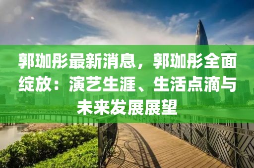 郭珈彤最新消息，郭珈彤全面綻放：演藝生涯、生活點滴與未來發(fā)展展望