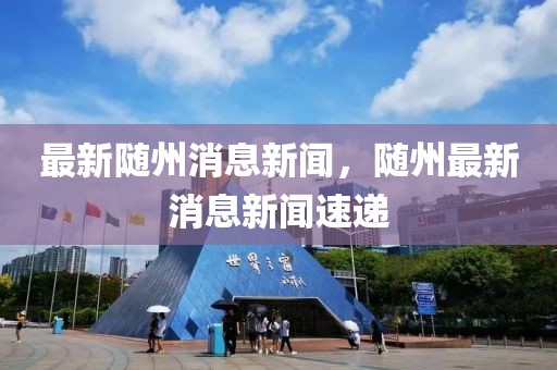 最新隨州消息新聞，隨州最新消息新聞速遞