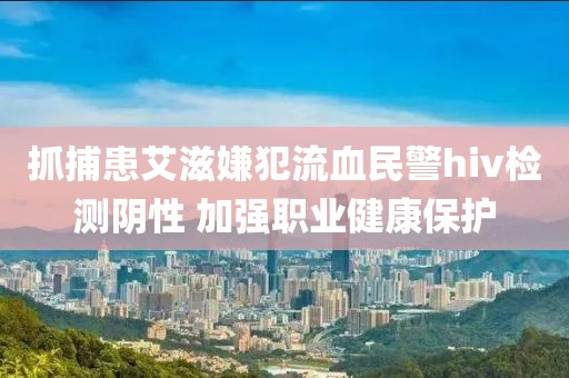 抓捕患艾滋嫌犯流血民警hiv檢測(cè)陰性 加強(qiáng)職業(yè)健康保護(hù)