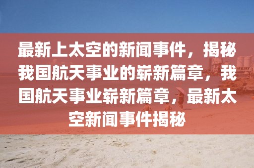 最新上太空的新聞事件，揭秘我國航天事業(yè)的嶄新篇章，我國航天事業(yè)嶄新篇章，最新太空新聞事件揭秘