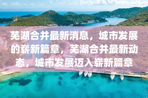 蕪湖合并最新消息，城市發(fā)展的嶄新篇章，蕪湖合并最新動態(tài)，城市發(fā)展邁入嶄新篇章