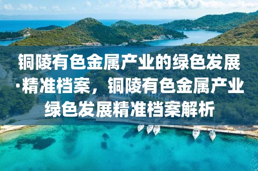 銅陵有色金屬產(chǎn)業(yè)的綠色發(fā)展·精準(zhǔn)檔案，銅陵有色金屬產(chǎn)業(yè)綠色發(fā)展精準(zhǔn)檔案解析