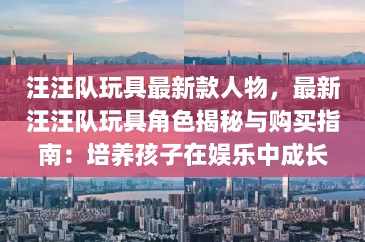 汪汪隊玩具最新款人物，最新汪汪隊玩具角色揭秘與購買指南：培養(yǎng)孩子在娛樂中成長