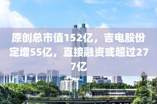 原創(chuàng)總市值152億，吉電股份定增55億，直接融資或超過277億