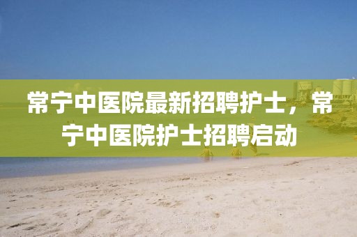 常寧中醫(yī)院最新招聘護(hù)士，常寧中醫(yī)院護(hù)士招聘啟動(dòng)