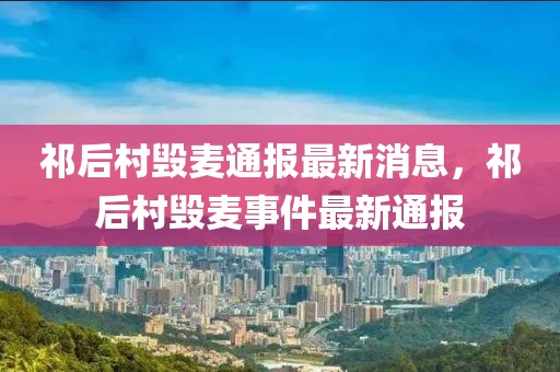 祁后村毀麥通報最新消息，祁后村毀麥事件最新通報