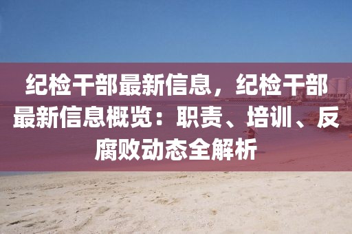 紀(jì)檢干部最新信息，紀(jì)檢干部最新信息概覽：職責(zé)、培訓(xùn)、反腐敗動態(tài)全解析