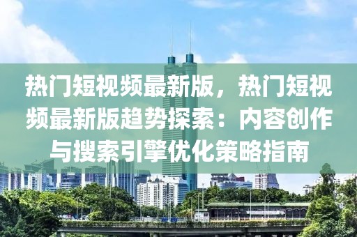 熱門短視頻最新版，熱門短視頻最新版趨勢探索：內(nèi)容創(chuàng)作與搜索引擎優(yōu)化策略指南