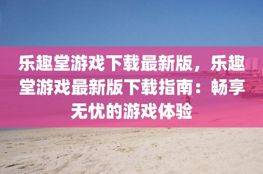 樂(lè)趣堂游戲下載最新版，樂(lè)趣堂游戲最新版下載指南：暢享無(wú)憂的游戲體驗(yàn)