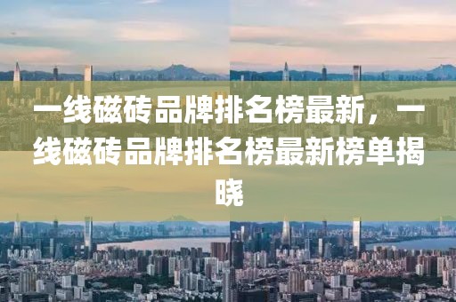 一線磁磚品牌排名榜最新，一線磁磚品牌排名榜最新榜單揭曉