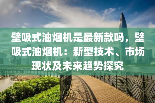 壁吸式油煙機是最新款嗎，壁吸式油煙機：新型技術(shù)、市場現(xiàn)狀及未來趨勢探究