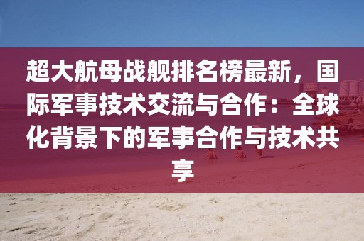 超大航母戰(zhàn)艦排名榜最新，國際軍事技術(shù)交流與合作：全球化背景下的軍事合作與技術(shù)共享