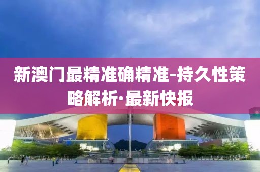 新澳門最精準(zhǔn)確精準(zhǔn)-持久性策略解析·最新快報(bào)
