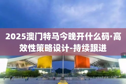 2025澳門特馬今晚開什么碼·高效性策略設(shè)計-持續(xù)跟進(jìn)
