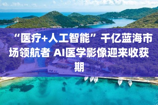 “醫(yī)療+人工智能”千億藍海市場領航者 AI醫(yī)學影像迎來收獲期