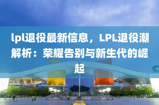 lpl退役最新信息，LPL退役潮解析：榮耀告別與新生代的崛起