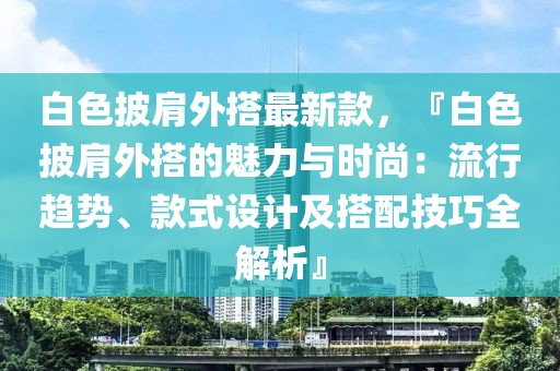 白色披肩外搭最新款，『白色披肩外搭的魅力與時尚：流行趨勢、款式設(shè)計及搭配技巧全解析』