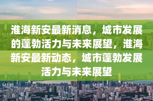 淮海新安最新消息，城市發(fā)展的蓬勃活力與未來展望，淮海新安最新動態(tài)，城市蓬勃發(fā)展活力與未來展望