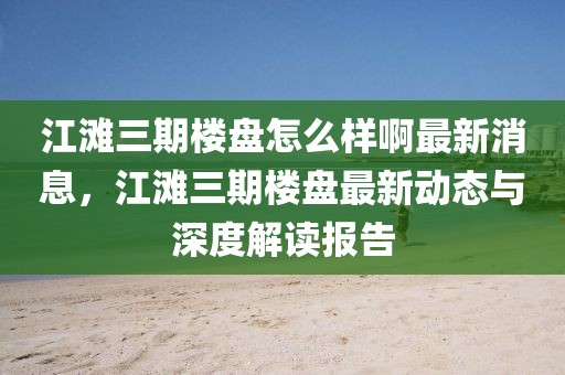 江灘三期樓盤怎么樣啊最新消息，江灘三期樓盤最新動(dòng)態(tài)與深度解讀報(bào)告