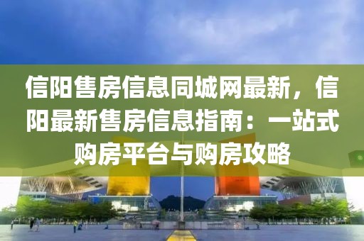 信陽售房信息同城網(wǎng)最新，信陽最新售房信息指南：一站式購房平臺與購房攻略