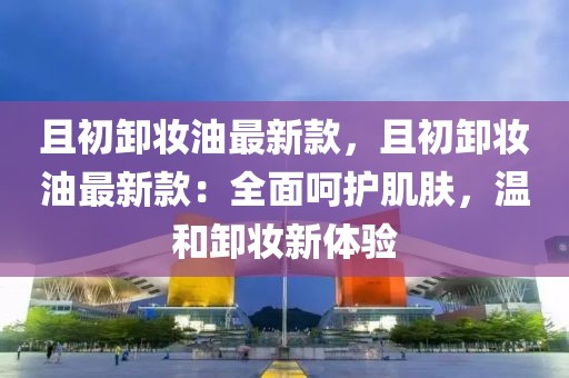 且初卸妝油最新款，且初卸妝油最新款：全面呵護(hù)肌膚，溫和卸妝新體驗(yàn)