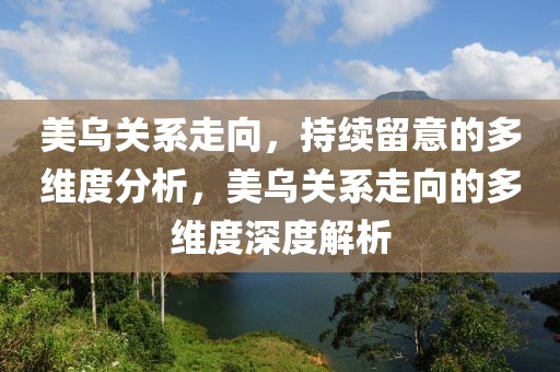 美烏關(guān)系走向，持續(xù)留意的多維度分析，美烏關(guān)系走向的多維度深度解析
