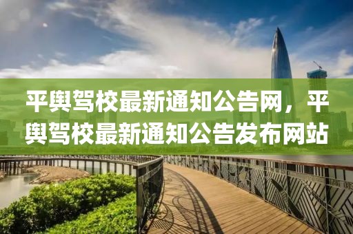 平輿駕校最新通知公告網(wǎng)，平輿駕校最新通知公告發(fā)布網(wǎng)站