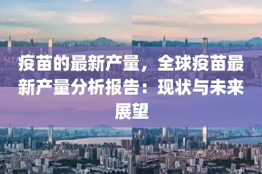 疫苗的最新產(chǎn)量，全球疫苗最新產(chǎn)量分析報告：現(xiàn)狀與未來展望