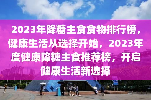 2023年降糖主食食物排行榜，健康生活從選擇開始，2023年度健康降糖主食推薦榜，開啟健康生活新選擇