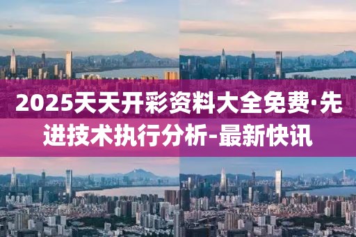 2025天天開彩資料大全免費(fèi)·先進(jìn)技術(shù)執(zhí)行分析-最新快訊