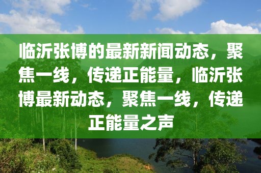 臨沂張博的最新新聞動(dòng)態(tài)，聚焦一線，傳遞正能量，臨沂張博最新動(dòng)態(tài)，聚焦一線，傳遞正能量之聲