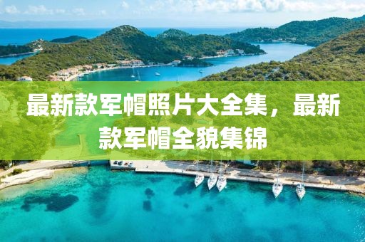 最新款軍帽照片大全集，最新款軍帽全貌集錦