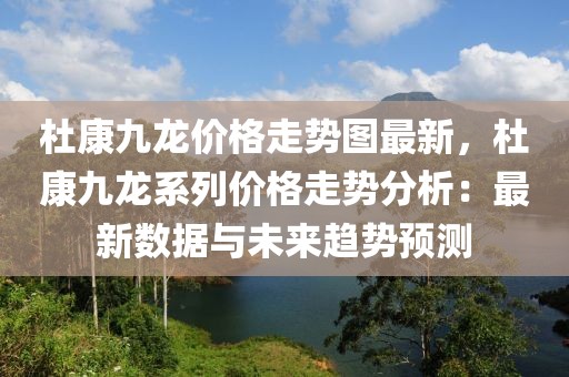 杜康九龍價格走勢圖最新，杜康九龍系列價格走勢分析：最新數(shù)據(jù)與未來趨勢預測