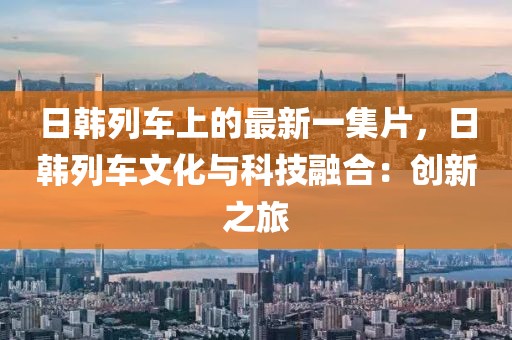 日韓列車上的最新一集片，日韓列車文化與科技融合：創(chuàng)新之旅