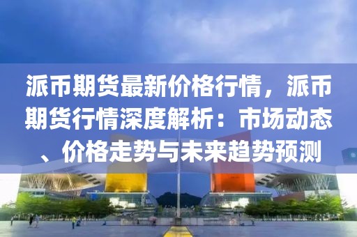 派幣期貨最新價格行情，派幣期貨行情深度解析：市場動態(tài)、價格走勢與未來趨勢預測