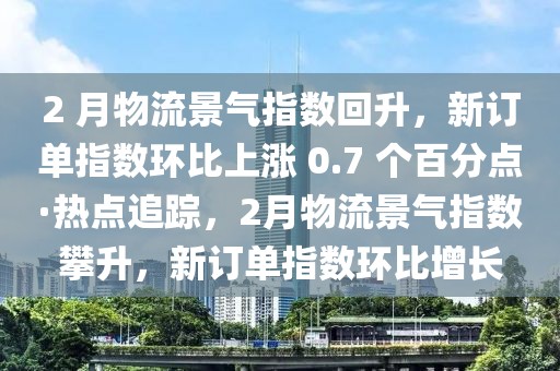 2 月物流景氣指數(shù)回升，新訂單指數(shù)環(huán)比上漲 0.7 個百分點·熱點追蹤，2月物流景氣指數(shù)攀升，新訂單指數(shù)環(huán)比增長