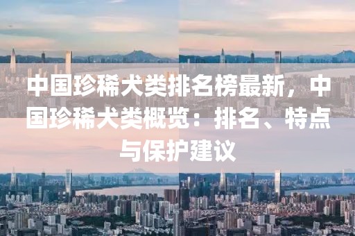 中國珍稀犬類排名榜最新，中國珍稀犬類概覽：排名、特點與保護建議