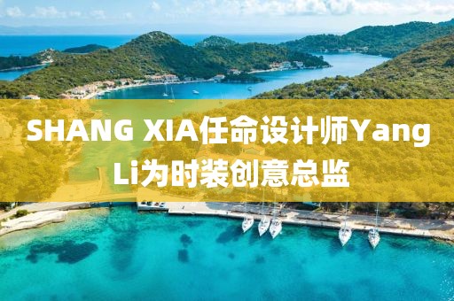SHANG XIA任命設(shè)計(jì)師Yang Li為時(shí)裝創(chuàng)意總監(jiān)