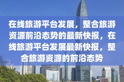 在線旅游平臺(tái)發(fā)展，整合旅游資源前沿態(tài)勢(shì)的最新快報(bào)，在線旅游平臺(tái)發(fā)展最新快報(bào)，整合旅游資源的前沿態(tài)勢(shì)