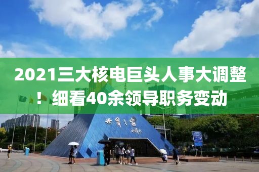 2021三大核電巨頭人事大調(diào)整！細(xì)看40余領(lǐng)導(dǎo)職務(wù)變動(dòng)