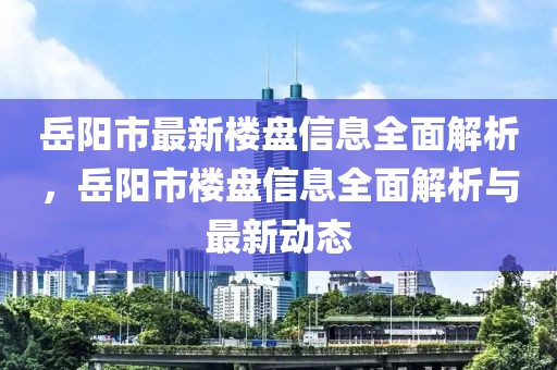 岳陽市最新樓盤信息全面解析，岳陽市樓盤信息全面解析與最新動態(tài)