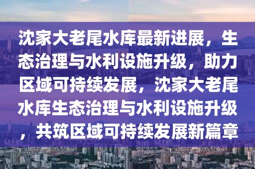 沈家大老尾水庫最新進展，生態(tài)治理與水利設施升級，助力區(qū)域可持續(xù)發(fā)展，沈家大老尾水庫生態(tài)治理與水利設施升級，共筑區(qū)域可持續(xù)發(fā)展新篇章