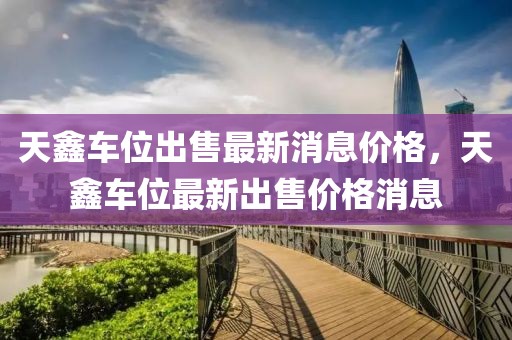 天鑫車位出售最新消息價(jià)格，天鑫車位最新出售價(jià)格消息