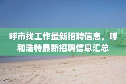 呼市找工作最新招聘信息，呼和浩特最新招聘信息匯總