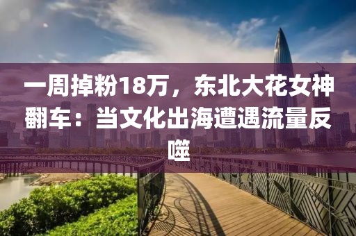 一周掉粉18萬，東北大花女神翻車：當文化出海遭遇流量反噬