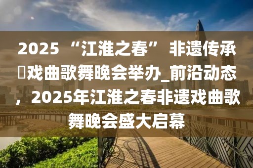 2025 “江淮之春” 非遺傳承?戲曲歌舞晚會舉辦_前沿動態(tài)，2025年江淮之春非遺戲曲歌舞晚會盛大啟幕