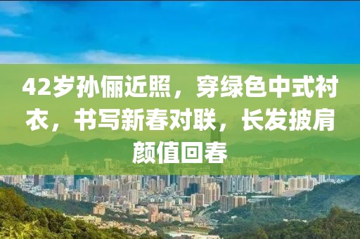 42歲孫儷近照，穿綠色中式襯衣，書寫新春對聯(lián)，長發(fā)披肩顏值回春