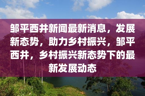 鄒平西井新聞最新消息，發(fā)展新態(tài)勢，助力鄉(xiāng)村振興，鄒平西井，鄉(xiāng)村振興新態(tài)勢下的最新發(fā)展動態(tài)