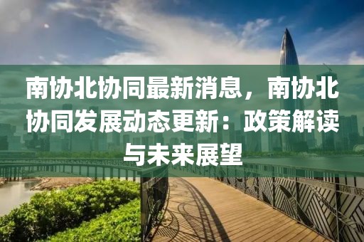 南協(xié)北協(xié)同最新消息，南協(xié)北協(xié)同發(fā)展動(dòng)態(tài)更新：政策解讀與未來(lái)展望